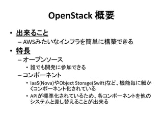 OpenStack 概要
• 出来ること
– AWSみたいなインフラを簡単に構築できる

• 特長
– オープンソース
• 誰でも開発に参加できる

– コンポーネント
• IaaS(Nova)やObject Storage(Swift)など、機能毎に細か
くコンポーネント化されている
• APIが標準化されているため、各コンポーネントを他の
システムと差し替えることが出来る

 
