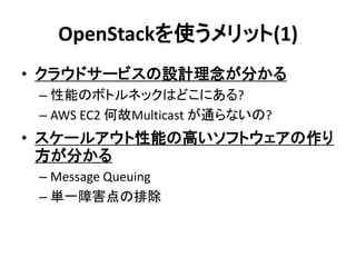 OpenStackを使うメリット(1)
• クラウドサービスの設計理念が分かる
– 性能のボトルネックはどこにある?
– AWS EC2 何故Multicast が通らないの?

• スケールアウト性能の高いソフトウェアの作り
方が分かる
– Message Queuing
– 単一障害点の排除

 