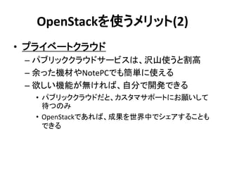 OpenStackを使うメリット(2)
• プライベートクラウド
– パブリッククラウドサービスは、沢山使うと割高
– 余った機材やNotePCでも簡単に使える
– 欲しい機能が無ければ、自分で開発できる
• パブリッククラウドだと、カスタマサポートにお願いして
待つのみ
• OpenStackであれば、成果を世界中でシェアすることも
できる

 