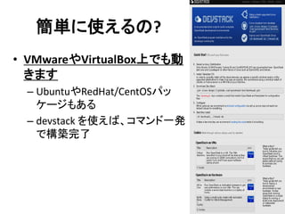 簡単に使えるの?
• VMwareやVirtualBox上でも動
きます
– UbuntuやRedHat/CentOSパッ
ケージもある
– devstack を使えば、コマンド一発
で構築完了

 