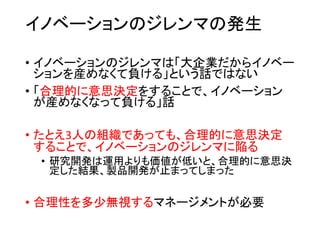 イノベーションのジレンマの発生
• イノベーションのジレンマは「大企業だからイノベー
ションを産めなくて負ける」という話ではない
• 「合理的に意思決定をすることで、イノベーション
が産めなくなって負ける」話
• たとえ3人の組織であっても、合理的に意思決定
することで、イノベーションのジレンマに陥る
• 研究開発は運用よりも価値が低いと、合理的に意思決
定した結果、製品開発が止まってしまった
• 合理性を多少無視するマネージメントが必要
 