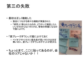 第三の失敗
• 最初は正しく機能した
• 製品につながる様々な機能が実装された
• 「研究」に張られたものの、どうやって検証したら
いいかわからないタスクは、管理の邪魔になるの
で脇によけた
• 「要ブレークダウン」で脇によけておく
• ペイオフマトリクスに優先度が高いタスクはほぼ
無いのに、要ブレークダウンのチケットが肥大化
• ちょっとまて、ここに貼ってあるのが、会
社のコアじゃないか！！
 