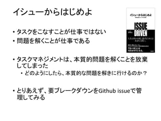 イシューからはじめよ
• タスクをこなすことが仕事ではない
• 問題を解くことが仕事である
• タスクマネジメントは、本質的問題を解くことを放棄
してしまった
• どのようにしたら、本質的な問題を解きに行けるのか？
• とりあえず、要ブレークダウンをGithub issueで管
理してみる
 
