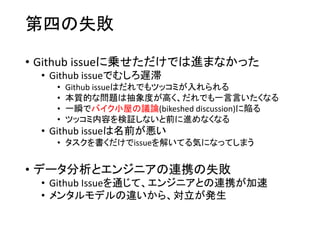 第四の失敗
• Github issueに乗せただけでは進まなかった
• Github issueでむしろ遅滞
• Github issueはだれでもツッコミが入れられる
• 本質的な問題は抽象度が高く、だれでも一言言いたくなる
• 一瞬でバイク小屋の議論(bikeshed discussion)に陥る
• ツッコミ内容を検証しないと前に進めなくなる
• Github issueは名前が悪い
• タスクを書くだけでissueを解いてる気になってしまう
• データ分析とエンジニアの連携の失敗
• Github Issueを通じて、エンジニアとの連携が加速
• メンタルモデルの違いから、対立が発生
 