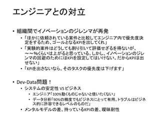 エンジニアとの対立
• 組織間でイノベーションのジレンマが再発
• 「ほかに依頼されている案件と比較してエンジニア内で優先度決
定をするため、ゴールとなるKPIを出してくれ」
• 「実験的案件はどうしても割り引いて評価せざるを得ないが、
～～％くらいは上がると思っている。しかし、イノベーションのジレ
ンマの回避のためにはKPIを設定してはいけない。だからKPIは出
せない」
• 「KPIを出さないなら、そのタスクの優先度は下げます」
• Dev-Data問題！
• システムの安定性 VS ビジネス
• エンジニア「100%動くものじゃないと使いたくない」
• データ分析「90%の精度でもビジネスにとって有用。トラブルはビジネ
ス的に許容できるレベルのものだ」
• メンタルモデルの差、持っているKPIの差、曖昧耐性
 