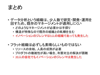 まとめ
• データ分析という組織は、少人数で研究・開発・運用を
回すため、既存のマネージメントが適用しにくい
• どのようなマネージメントが必要かは手探り
• 構造が特殊なので既存の組織との軋轢を生む
• イノベーションのジレンマは3人の組織であっても発生した
• フラット組織は必ずしも素晴らしいものではない
• リソースの余裕、人員の成熟が必要
• プロダクトの複雑性が高い場合、利害対立の解決が困難
• 20人の会社でもイノベーションのジレンマは発生した
 