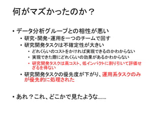 何がマズかったのか？
• データ分析グループとの相性が悪い
• 研究・開発・運用を一つのチームで回す
• 研究開発タスクは不確定性が大きい
• どれくらいのコストをかければ実現できるのかわからない
• 実現できた際にどれくらいの効果があるかわからない
• 研究開発タスクは高コスト、低インパクトに割り引いて評価せ
ざるを得ない
• 研究開発タスクの優先度が下がり、運用系タスクのみ
が優先的に処理された
• あれ？これ、どこかで見たような……
 