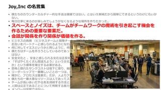 Joy,Inc の名言集
• 僕たちのカウンターカルチャー的な手法は複雑ではない。とはいえ単純だから簡単にできるというわけにもいか
ない。
• 毎日仕事に来るのが楽しみでしょうがなくなるような場所を作りたかった。
• スペースとノイズは、チームがチームワークの魔術を引き起こす機会を
作るための重要な要素だ。
• 会話が関係を作り関係が価値を作る。
• ビジネスの両側 （ビジネスチームと開発チーム、開発者と顧客など ）の間で、定期的かつ健全な会話が行われ、
お互いをパートナーと感じられるようになれば、価値の競合から起こる無用な戦争を避けることができる。
• 何に対してイエスというかと同じように、何に対してノーというかによって企業は決まる。
• 僕たちはチームを作ろうとしているのであって、他の人と良い関係を築けない個人のヒーローを集めたいわけで
はない
• 安全文化と 、安全と感じられる文化は正反対だ。
• 「すばやくたくさん間違えよう」という文化が生き残り栄えるためには、「高速な、頻繁で、安価な実験とは何
か」という標準を確立する必要がある。
• 恐怖と隠れたサンクコストは地下に潜り、組織文化と財務エコシステムの地下水を汚染し続ける。
• リーダーシップで一番難しいことの一つは、自分も組織の他の人と同様、間違えるということだ。
• 確かに、プロセスは重要だ。だが、人よりプロセスを選択する発想は、僕たちのコアバリューにはない。
• 僕たちの一番大事なリソースは人であってスキルではないので、最良の人たちを維持するためなら何でもする。
• チームが長いあいだやる気を持続する方法として僕が納得しているのは、仕事で意義ある仕事を成し遂げること。
• 人間は公正であることについて判断する能力を生まれつき持っている
 