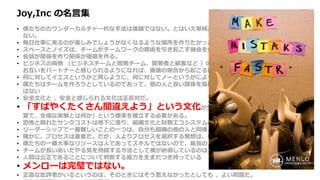 Joy,Inc の名言集
• 僕たちのカウンターカルチャー的な手法は複雑ではない。とはいえ単純だから簡単にできるというわけにもいか
ない。
• 毎日仕事に来るのが楽しみでしょうがなくなるような場所を作りたかった。
• スペースとノイズは、チームがチームワークの魔術を引き起こす機会を作るための重要な要素だ。
• 会話が関係を作り関係が価値を作る。
• ビジネスの両側 （ビジネスチームと開発チーム、開発者と顧客など ）の間で、定期的かつ健全な会話が行われ、
お互いをパートナーと感じられるようになれば、価値の競合から起こる無用な戦争を避けることができる。
• 何に対してイエスというかと同じように、何に対してノーというかによって企業は決まる。
• 僕たちはチームを作ろうとしているのであって、他の人と良い関係を築けない個人のヒーローを集めたいわけで
はない
• 安全文化と 、安全と感じられる文化は正反対だ。
• 「すばやくたくさん間違えよう」という文化が生き残り栄えるためには、「高速な、頻
繁で、安価な実験とは何か」という標準を確立する必要がある。
• 恐怖と隠れたサンクコストは地下に潜り、組織文化と財務エコシステムの地下水を汚染し続ける。
• リーダーシップで一番難しいことの一つは、自分も組織の他の人と同様、間違えるということだ。
• 確かに、プロセスは重要だ。だが、人よりプロセスを選択する発想は、僕たちのコアバリューにはない。
• 僕たちの一番大事なリソースは人であってスキルではないので、最良の人たちを維持するためなら何でもする。
• チームが長いあいだやる気を持続する方法として僕が納得しているのは、仕事で意義ある仕事を成し遂げること。
• 人間は公正であることについて判断する能力を生まれつき持っている
• メンローは完璧ではない。
• 正直な批評者がいるというのは、そのときにはそう思えなかったとしても 、よい問題だ。
 