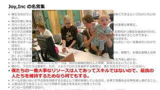 Joy,Inc の名言集
• 僕たちのカウンターカルチャー的な手法は複雑ではない。とはいえ単純だから簡単にできるというわけにもいか
ない。
• 毎日仕事に来るのが楽しみでしょうがなくなるような場所を作りたかった。
• スペースとノイズは、チームがチームワークの魔術を引き起こす機会を作るための重要な要素だ。
• 会話が関係を作り関係が価値を作る。
• ビジネスの両側 （ビジネスチームと開発チーム、開発者と顧客など ）の間で、定期的かつ健全な会話が行われ、
お互いをパートナーと感じられるようになれば、価値の競合から起こる無用な戦争を避けることができる。
• 何に対してイエスというかと同じように、何に対してノーというかによって企業は決まる。
• 僕たちはチームを作ろうとしているのであって、他の人と良い関係を築けない個人のヒーローを集めたいわけで
はない
• 安全文化と 、安全と感じられる文化は正反対だ。
• 「すばやくたくさん間違えよう」という文化が生き残り栄えるためには、「高速な、頻繁で、安価な実験とは何
か」という標準を確立する必要がある。
• 恐怖と隠れたサンクコストは地下に潜り、組織文化と財務エコシステムの地下水を汚染し続ける。
• リーダーシップで一番難しいことの一つは、自分も組織の他の人と同様、間違えるということだ。
• 確かに、プロセスは重要だ。だが、人よりプロセスを選択する発想は、僕たちのコアバリューにはない。
• 僕たちの一番大事なリソースは人であってスキルではないので、最良の
人たちを維持するためなら何でもする。
• チームが長いあいだやる気を持続する方法として僕が納得しているのは、仕事で意義ある仕事を成し遂げること。
• 人間は公正であることについて判断する能力を生まれつき持っている
• メンローは完璧ではない。
 