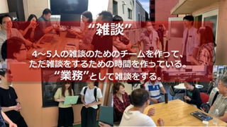 “雑談”
4〜5人の雑談のためのチームを作って、
ただ雑談をするための時間を作っている。
“業務”として雑談をする。
 