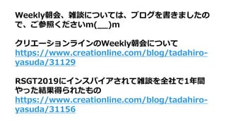 Weekly朝会、雑談については、ブログを書きましたの
で、ご参照くださいm(__)m
クリエーションラインのWeekly朝会について
https://www.creationline.com/blog/tadahiro-
yasuda/31129
RSGT2019にインスパイアされて雑談を全社で1年間
やった結果得られたもの
https://www.creationline.com/blog/tadahiro-
yasuda/31156
 