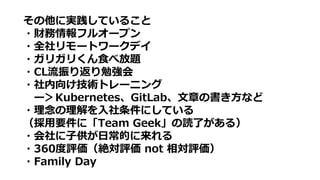 その他に実践していること
・財務情報フルオープン
・全社リモートワークデイ
・ガリガリくん食べ放題
・CL流振り返り勉強会
・社内向け技術トレーニング
ー＞Kubernetes、GitLab、文章の書き方など
・理念の理解を入社条件にしている
（採用要件に「Team Geek」の読了がある）
・会社に子供が日常的に来れる
・360度評価（絶対評価 not 相対評価）
・Family Day
 