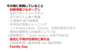 その他に実践していること
・財務情報フルオープン
・全社リモートワークデイ
・ガリガリくん食べ放題
・CL流振り返り勉強会
・社内向け技術トレーニング
ー＞Kubernetes、GitLab、文章の書き方など
・理念の理解を入社条件にしている
（採用要件に「Team Geek」の読了がある）
・会社に子供が日常的に来れる
・360度評価（絶対評価 not 相対評価）
・Family Day
 