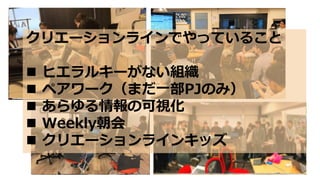 クリエーションラインでやっていること
 ヒエラルキーがない組織
 ペアワーク（まだ一部PJのみ）
 あらゆる情報の可視化
 Weekly朝会
 クリエーションラインキッズ
 