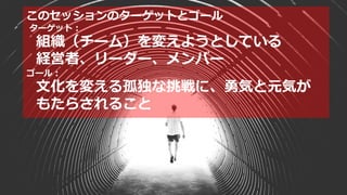 このセッションのターゲットとゴール
ターゲット：
組織（チーム）を変えようとしている
経営者、リーダー、メンバー
ゴール：
文化を変える孤独な挑戦に、勇気と元気が
もたらされること
 