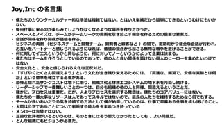 Joy,Inc の名言集
• 僕たちのカウンターカルチャー的な手法は複雑ではない。とはいえ単純だから簡単にできるというわけにもいか
ない。
• 毎日仕事に来るのが楽しみでしょうがなくなるような場所を作りたかった。
• スペースとノイズは、チームがチームワークの魔術を引き起こす機会を作るための重要な要素だ。
• 会話が関係を作り関係が価値を作る。
• ビジネスの両側 （ビジネスチームと開発チーム、開発者と顧客など ）の間で、定期的かつ健全な会話が行われ、
お互いをパートナーと感じられるようになれば、価値の競合から起こる無用な戦争を避けることができる。
• 何に対してイエスというかと同じように、何に対してノーというかによって企業は決まる。
• 僕たちはチームを作ろうとしているのであって、他の人と良い関係を築けない個人のヒーローを集めたいわけで
はない
• 安全文化と 、安全と感じられる文化は正反対だ。
• 「すばやくたくさん間違えよう」という文化が生き残り栄えるためには、「高速な、頻繁で、安価な実験とは何
か」という標準を確立する必要がある。
• 恐怖と隠れたサンクコストは地下に潜り、組織文化と財務エコシステムの地下水を汚染し続ける。
• リーダーシップで一番難しいことの一つは、自分も組織の他の人と同様、間違えるということだ。
• 確かに、プロセスは重要だ。だが、人よりプロセスを選択する発想は、僕たちのコアバリューにはない。
• 僕たちの一番大事なリソースは人であってスキルではないので、最良の人たちを維持するためなら何でもする。
• チームが長いあいだやる気を持続する方法として僕が納得しているのは、仕事で意義ある仕事を成し遂げること。
• 人間は公正であることについて判断する能力を生まれつき持っている
• メンローは完璧ではない。
• 正直な批評者がいるというのは、そのときにはそう思えなかったとしても 、よい問題だ。
• どんな組織にもビジョンが必要だ。
 
