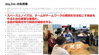 Joy,Inc の名言集
• 僕たちのカウンターカルチャー的な手法は複雑ではない。とはいえ単純だから簡単にできるというわけにもいか
ない。
• 毎日仕事に来るのが楽しみでしょうがなくなるような場所を作りたかった。
• スペースとノイズは、チームがチームワークの魔術を引き起こす機会を
作るための重要な要素だ。
• 会話が関係を作り関係が価値を作る。
• ビジネスの両側 （ビジネスチームと開発チーム、開発者と顧客など ）の間で、定期的かつ健全な会話が行われ、
お互いをパートナーと感じられるようになれば、価値の競合から起こる無用な戦争を避けることができる。
• 何に対してイエスというかと同じように、何に対してノーというかによって企業は決まる。
• 僕たちはチームを作ろうとしているのであって、他の人と良い関係を築けない個人のヒーローを集めたいわけで
はない
• 安全文化と 、安全と感じられる文化は正反対だ。
• 「すばやくたくさん間違えよう」という文化が生き残り栄えるためには、「高速な、頻繁で、安価な実験とは何
か」という標準を確立する必要がある。
• 恐怖と隠れたサンクコストは地下に潜り、組織文化と財務エコシステムの地下水を汚染し続ける。
• リーダーシップで一番難しいことの一つは、自分も組織の他の人と同様、間違えるということだ。
• 確かに、プロセスは重要だ。だが、人よりプロセスを選択する発想は、僕たちのコアバリューにはない。
• 僕たちの一番大事なリソースは人であってスキルではないので、最良の人たちを維持するためなら何でもする。
• チームが長いあいだやる気を持続する方法として僕が納得しているのは、仕事で意義ある仕事を成し遂げること。
• 人間は公正であることについて判断する能力を生まれつき持っている
雑 談
 