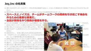 Joy,Inc の名言集
• 僕たちのカウンターカルチャー的な手法は複雑ではない。とはいえ単純だから簡単にできるというわけにもいか
ない。
• 毎日仕事に来るのが楽しみでしょうがなくなるような場所を作りたかった。
• スペースとノイズは、チームがチームワークの魔術を引き起こす機会を
作るための重要な要素だ。
• 会話が関係を作り関係が価値を作る。
• ビジネスの両側 （ビジネスチームと開発チーム、開発者と顧客など ）の間で、定期的かつ健全な会話が行われ、
お互いをパートナーと感じられるようになれば、価値の競合から起こる無用な戦争を避けることができる。
• 何に対してイエスというかと同じように、何に対してノーというかによって企業は決まる。
• 僕たちはチームを作ろうとしているのであって、他の人と良い関係を築けない個人のヒーローを集めたいわけで
はない
• 安全文化と 、安全と感じられる文化は正反対だ。
• 「すばやくたくさん間違えよう」という文化が生き残り栄えるためには、「高速な、頻繁で、安価な実験とは何
か」という標準を確立する必要がある。
• 恐怖と隠れたサンクコストは地下に潜り、組織文化と財務エコシステムの地下水を汚染し続ける。
• リーダーシップで一番難しいことの一つは、自分も組織の他の人と同様、間違えるということだ。
• 確かに、プロセスは重要だ。だが、人よりプロセスを選択する発想は、僕たちのコアバリューにはない。
• 僕たちの一番大事なリソースは人であってスキルではないので、最良の人たちを維持するためなら何でもする。
• チームが長いあいだやる気を持続する方法として僕が納得しているのは、仕事で意義ある仕事を成し遂げること。
• 人間は公正であることについて判断する能力を生まれつき持っている
雑 談
 