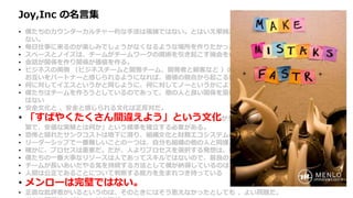 Joy,Inc の名言集
• 僕たちのカウンターカルチャー的な手法は複雑ではない。とはいえ単純だから簡単にできるというわけにもいか
ない。
• 毎日仕事に来るのが楽しみでしょうがなくなるような場所を作りたかった。
• スペースとノイズは、チームがチームワークの魔術を引き起こす機会を作るための重要な要素だ。
• 会話が関係を作り関係が価値を作る。
• ビジネスの両側 （ビジネスチームと開発チーム、開発者と顧客など ）の間で、定期的かつ健全な会話が行われ、
お互いをパートナーと感じられるようになれば、価値の競合から起こる無用な戦争を避けることができる。
• 何に対してイエスというかと同じように、何に対してノーというかによって企業は決まる。
• 僕たちはチームを作ろうとしているのであって、他の人と良い関係を築けない個人のヒーローを集めたいわけで
はない
• 安全文化と 、安全と感じられる文化は正反対だ。
• 「すばやくたくさん間違えよう」という文化が生き残り栄えるためには、「高速な、頻
繁で、安価な実験とは何か」という標準を確立する必要がある。
• 恐怖と隠れたサンクコストは地下に潜り、組織文化と財務エコシステムの地下水を汚染し続ける。
• リーダーシップで一番難しいことの一つは、自分も組織の他の人と同様、間違えるということだ。
• 確かに、プロセスは重要だ。だが、人よりプロセスを選択する発想は、僕たちのコアバリューにはない。
• 僕たちの一番大事なリソースは人であってスキルではないので、最良の人たちを維持するためなら何でもする。
• チームが長いあいだやる気を持続する方法として僕が納得しているのは、仕事で意義ある仕事を成し遂げること。
• 人間は公正であることについて判断する能力を生まれつき持っている
• メンローは完璧ではない。
• 正直な批評者がいるというのは、そのときにはそう思えなかったとしても 、よい問題だ。
 