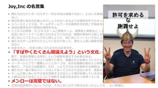 Joy,Inc の名言集
• 僕たちのカウンターカルチャー的な手法は複雑ではない。とはいえ単純だから簡単にできるというわけにもいか
ない。
• 毎日仕事に来るのが楽しみでしょうがなくなるような場所を作りたかった。
• スペースとノイズは、チームがチームワークの魔術を引き起こす機会を作るための重要な要素だ。
• 会話が関係を作り関係が価値を作る。
• ビジネスの両側 （ビジネスチームと開発チーム、開発者と顧客など ）の間で、定期的かつ健全な会話が行われ、
お互いをパートナーと感じられるようになれば、価値の競合から起こる無用な戦争を避けることができる。
• 何に対してイエスというかと同じように、何に対してノーというかによって企業は決まる。
• 僕たちはチームを作ろうとしているのであって、他の人と良い関係を築けない個人のヒーローを集めたいわけで
はない
• 安全文化と 、安全と感じられる文化は正反対だ。
• 「すばやくたくさん間違えよう」という文化が生き残り栄えるためには、「高速な、頻
繁で、安価な実験とは何か」という標準を確立する必要がある。
• 恐怖と隠れたサンクコストは地下に潜り、組織文化と財務エコシステムの地下水を汚染し続ける。
• リーダーシップで一番難しいことの一つは、自分も組織の他の人と同様、間違えるということだ。
• 確かに、プロセスは重要だ。だが、人よりプロセスを選択する発想は、僕たちのコアバリューにはない。
• 僕たちの一番大事なリソースは人であってスキルではないので、最良の人たちを維持するためなら何でもする。
• チームが長いあいだやる気を持続する方法として僕が納得しているのは、仕事で意義ある仕事を成し遂げること。
• 人間は公正であることについて判断する能力を生まれつき持っている
• メンローは完璧ではない。
• 正直な批評者がいるというのは、そのときにはそう思えなかったとしても 、よい問題だ。
許可を求める
な
謝罪せよ
 