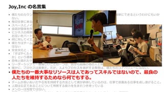 Joy,Inc の名言集
• 僕たちのカウンターカルチャー的な手法は複雑ではない。とはいえ単純だから簡単にできるというわけにもいか
ない。
• 毎日仕事に来るのが楽しみでしょうがなくなるような場所を作りたかった。
• スペースとノイズは、チームがチームワークの魔術を引き起こす機会を作るための重要な要素だ。
• 会話が関係を作り関係が価値を作る。
• ビジネスの両側 （ビジネスチームと開発チーム、開発者と顧客など ）の間で、定期的かつ健全な会話が行われ、
お互いをパートナーと感じられるようになれば、価値の競合から起こる無用な戦争を避けることができる。
• 何に対してイエスというかと同じように、何に対してノーというかによって企業は決まる。
• 僕たちはチームを作ろうとしているのであって、他の人と良い関係を築けない個人のヒーローを集めたいわけで
はない
• 安全文化と 、安全と感じられる文化は正反対だ。
• 「すばやくたくさん間違えよう」という文化が生き残り栄えるためには、「高速な、頻繁で、安価な実験とは何
か」という標準を確立する必要がある。
• 恐怖と隠れたサンクコストは地下に潜り、組織文化と財務エコシステムの地下水を汚染し続ける。
• リーダーシップで一番難しいことの一つは、自分も組織の他の人と同様、間違えるということだ。
• 確かに、プロセスは重要だ。だが、人よりプロセスを選択する発想は、僕たちのコアバリューにはない。
• 僕たちの一番大事なリソースは人であってスキルではないので、最良の
人たちを維持するためなら何でもする。
• チームが長いあいだやる気を持続する方法として僕が納得しているのは、仕事で意義ある仕事を成し遂げること。
• 人間は公正であることについて判断する能力を生まれつき持っている
• メンローは完璧ではない。
 