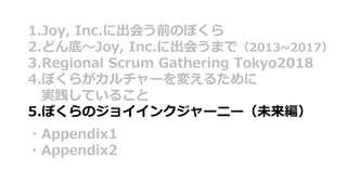 1.Joy, Inc.に出会う前のぼくら
2.どん底〜Joy, Inc.に出会うまで（2013~2017）
3.Regional Scrum Gathering Tokyo2018
4.ぼくらがカルチャーを変えるために
実践していること
5.ぼくらのジョイインクジャーニー（未来編）
・Appendix1
・Appendix2
 