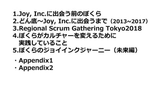 1.Joy, Inc.に出会う前のぼくら
2.どん底〜Joy, Inc.に出会うまで（2013~2017）
3.Regional Scrum Gathering Tokyo2018
4.ぼくらがカルチャーを変えるために
実践していること
5.ぼくらのジョイインクジャーニー（未来編）
・Appendix1
・Appendix2
 