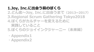 1.Joy, Inc.に出会う前のぼくら
2.どん底〜Joy, Inc.に出会うまで（2013~2017）
3.Regional Scrum Gathering Tokyo2018
4.ぼくらがカルチャーを変えるために
実践していること
5.ぼくらのジョイインクジャーニー（未来編）
・Appendix1
・Appendix2
 