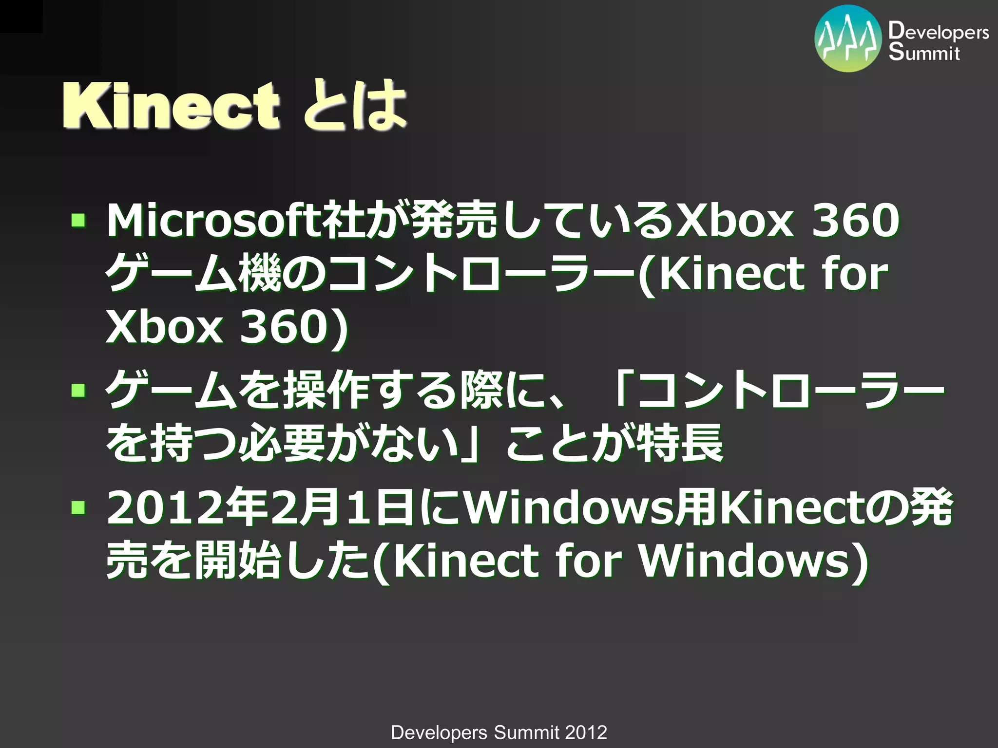 Kinect とは
 Microsoft社が発売しているXbox 360
  ゲーム機のコントローラー(Kinect for
  Xbox 360)
 ゲームを操作する際に、「コントローラー
  を持つ必要がない」ことが特長
 2012年2月1日にWindows用Kinectの発
  売を開始した(Kinect for Windows)


          Developers Summit 2012
 