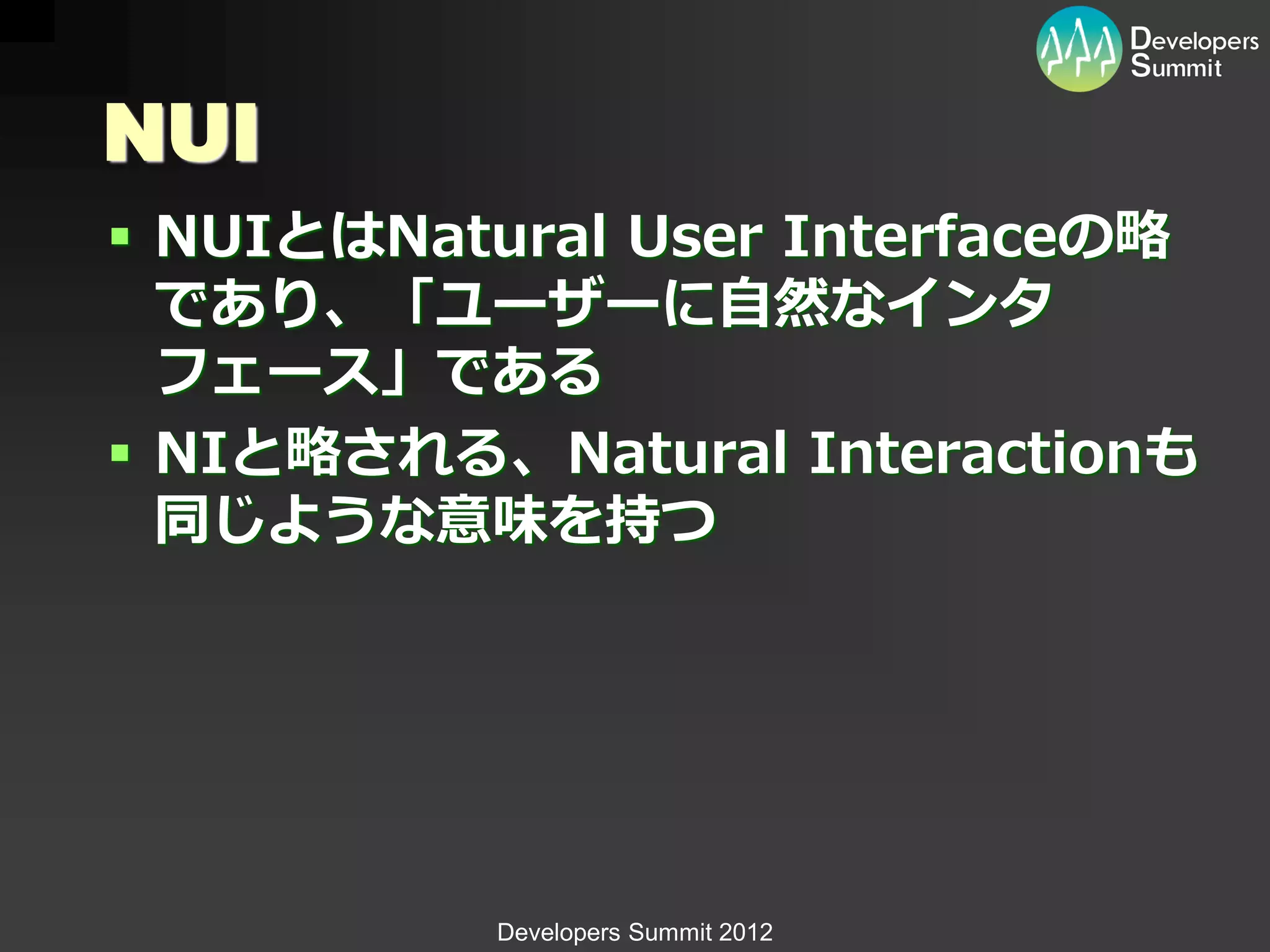 NUI
 NUIとはNatural User Interfaceの略
  であり、「ユーザーに自然なインタ
  フェース」である
 NIと略される、Natural Interactionも
  同じような意味を持つ




           Developers Summit 2012
 