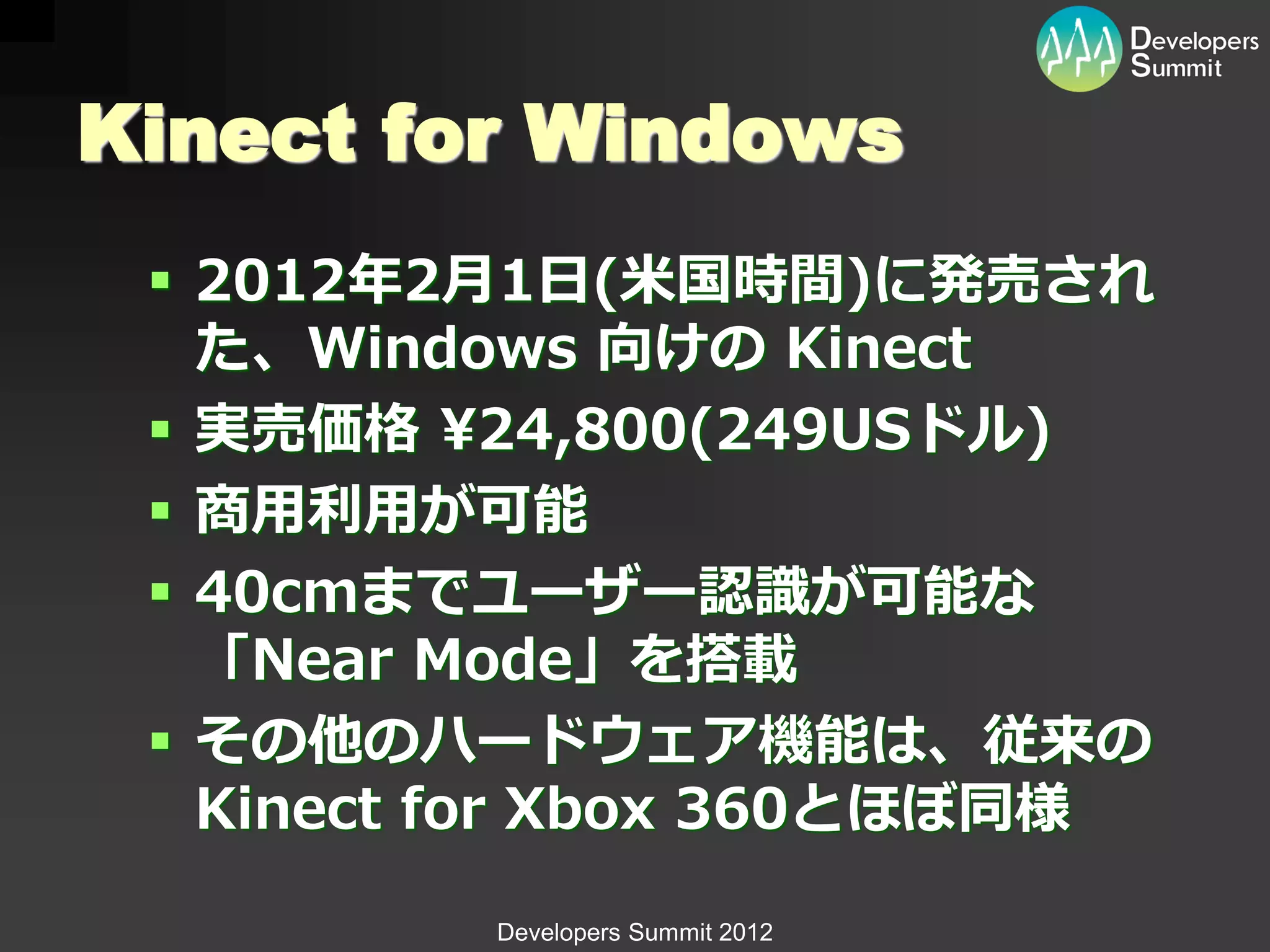 Kinect for Windows
  2012年2月1日(米国時間)に発売され
   た、Windows 向けの Kinect
  実売価格 ¥24,800(249USドル)
  商用利用が可能
  40cmまでユーザー認識が可能な
   「Near Mode」を搭載
  その他のハードウェア機能は、従来の
   Kinect for Xbox 360とほぼ同様
          Developers Summit 2012
 