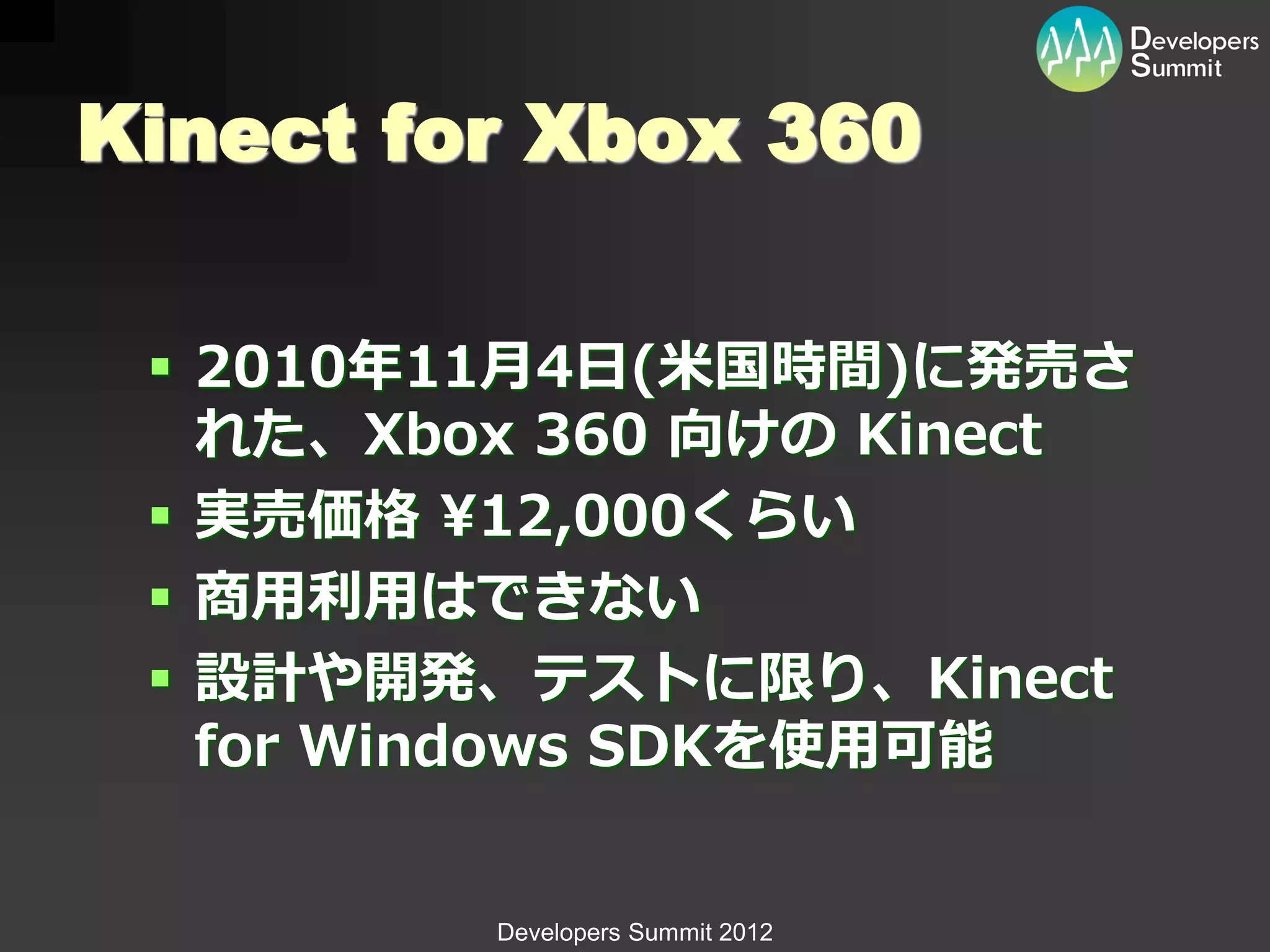 Kinect for Xbox 360

  2010年11月4日(米国時間)に発売さ
   れた、Xbox 360 向けの Kinect
  実売価格 ¥12,000くらい
  商用利用はできない
  設計や開発、テストに限り、Kinect
   for Windows SDKを使用可能


         Developers Summit 2012
 