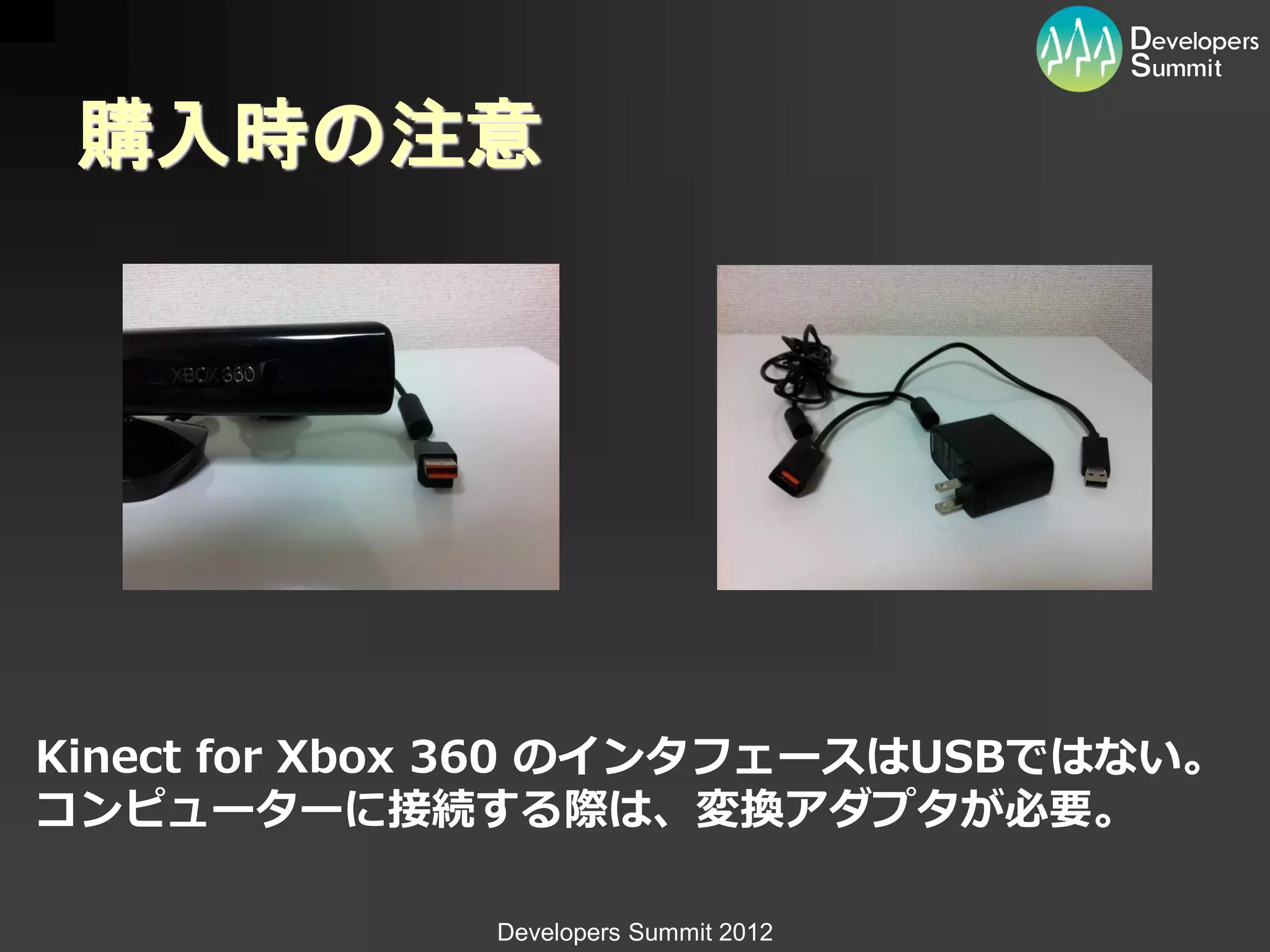 購入時の注意




Kinect for Xbox 360 のインタフェースはUSBではない。
コンピューターに接続する際は、変換アダプタが必要。

              Developers Summit 2012
 
