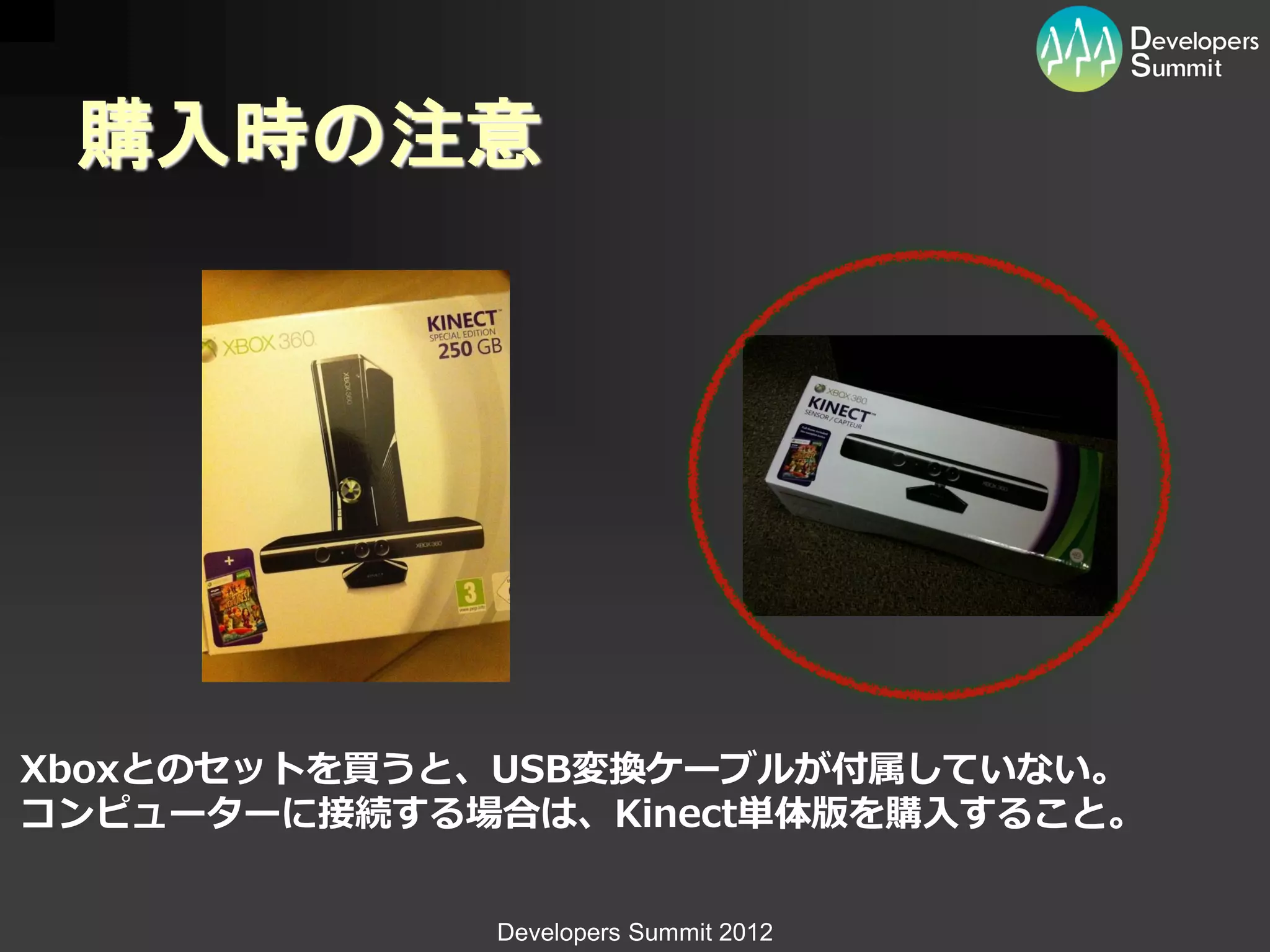 購入時の注意




Xboxとのセットを買うと、USB変換ケーブルが付属していない。
コンピューターに接続する場合は、Kinect単体版を購入すること。


             Developers Summit 2012
 