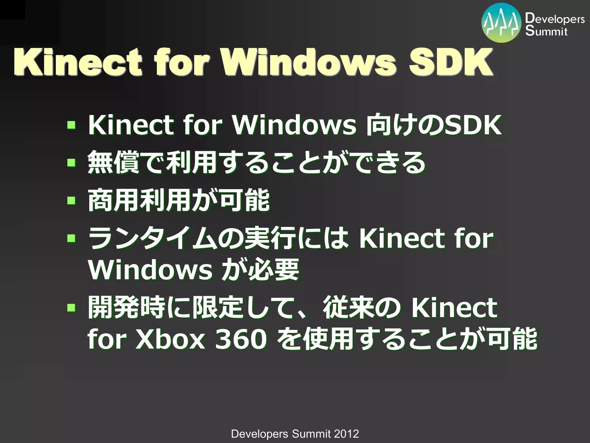 Kinect for Windows SDK
   Kinect for Windows 向けのSDK
   無償で利用することができる
   商用利用が可能
   ランタイムの実行には Kinect for
    Windows が必要
   開発時に限定して、従来の Kinect
    for Xbox 360 を使用することが可能


           Developers Summit 2012
 