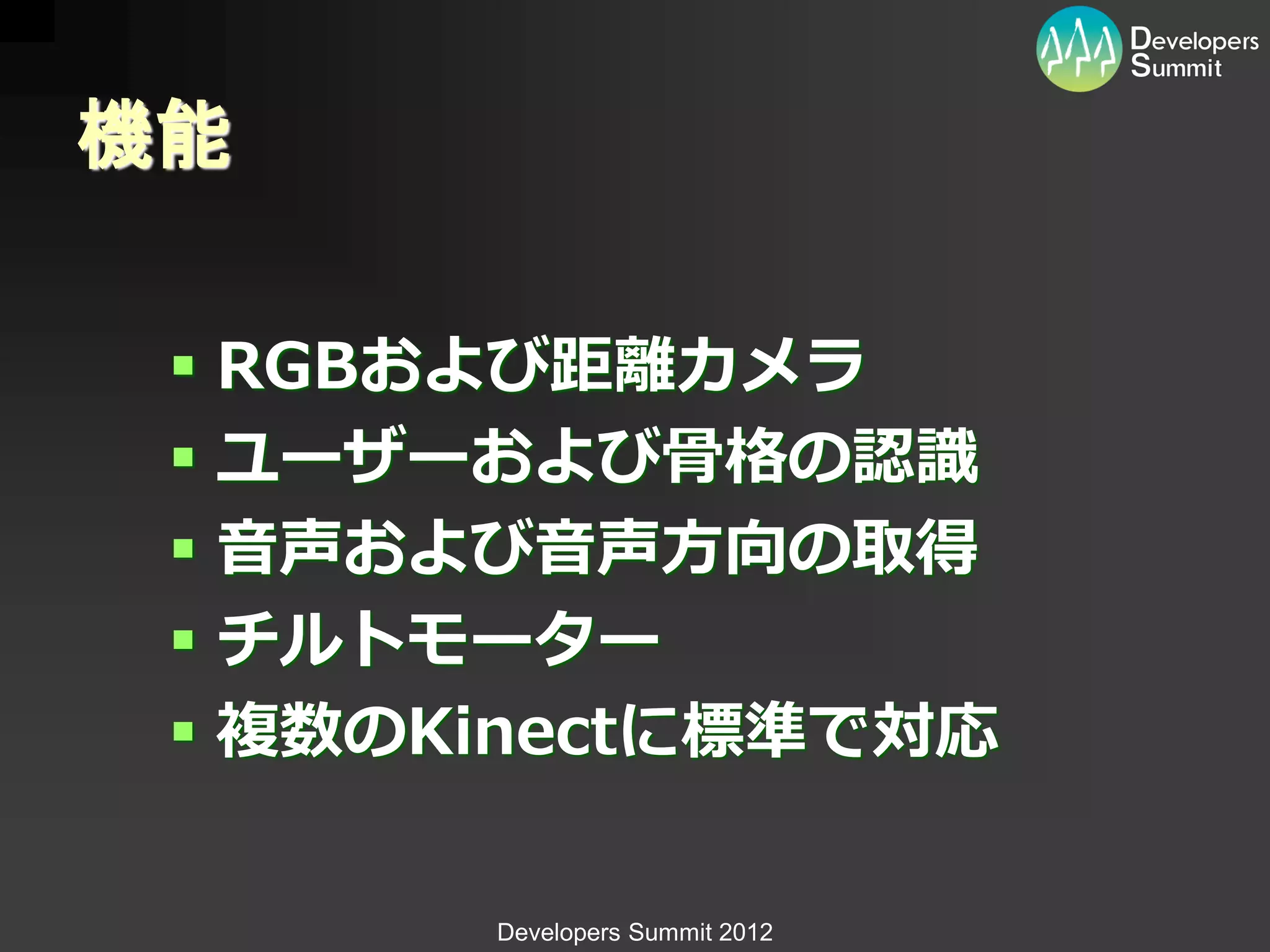 機能

  RGBおよび距離カメラ
  ユーザーおよび骨格の認識
  音声および音声方向の取得
  チルトモーター
  複数のKinectに標準で対応

       Developers Summit 2012
 