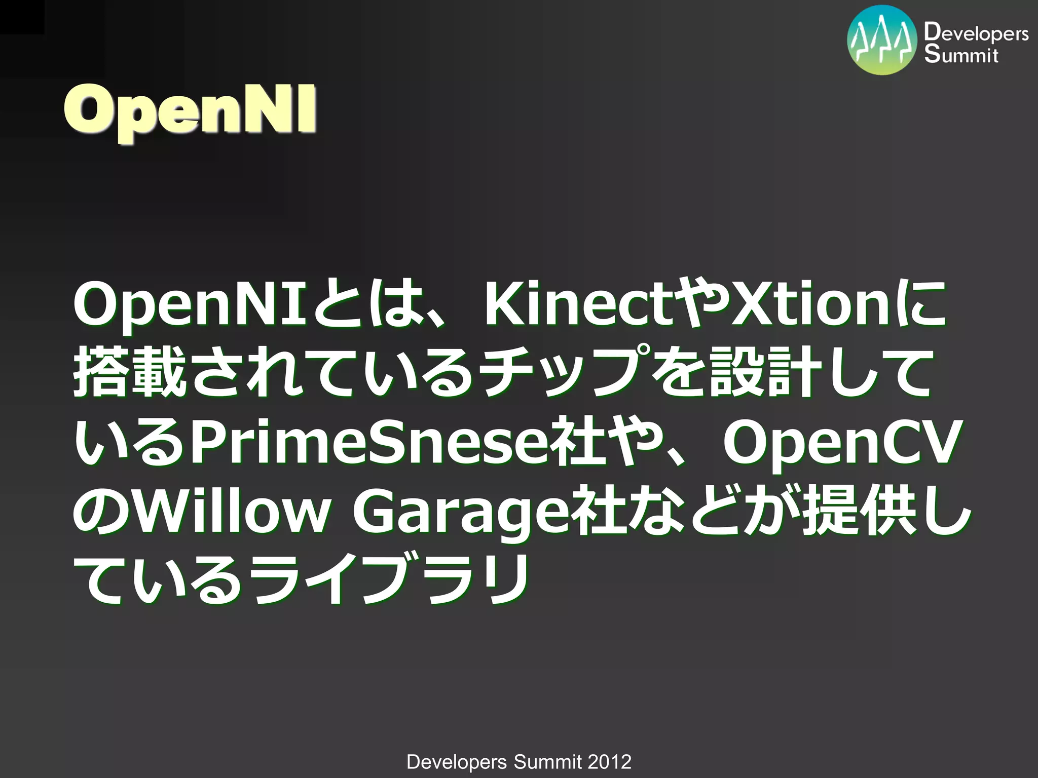OpenNI


OpenNIとは、KinectやXtionに
搭載されているチップを設計して
いるPrimeSnese社や、OpenCV
のWillow Garage社などが提供し
ているライブラリ

         Developers Summit 2012
 