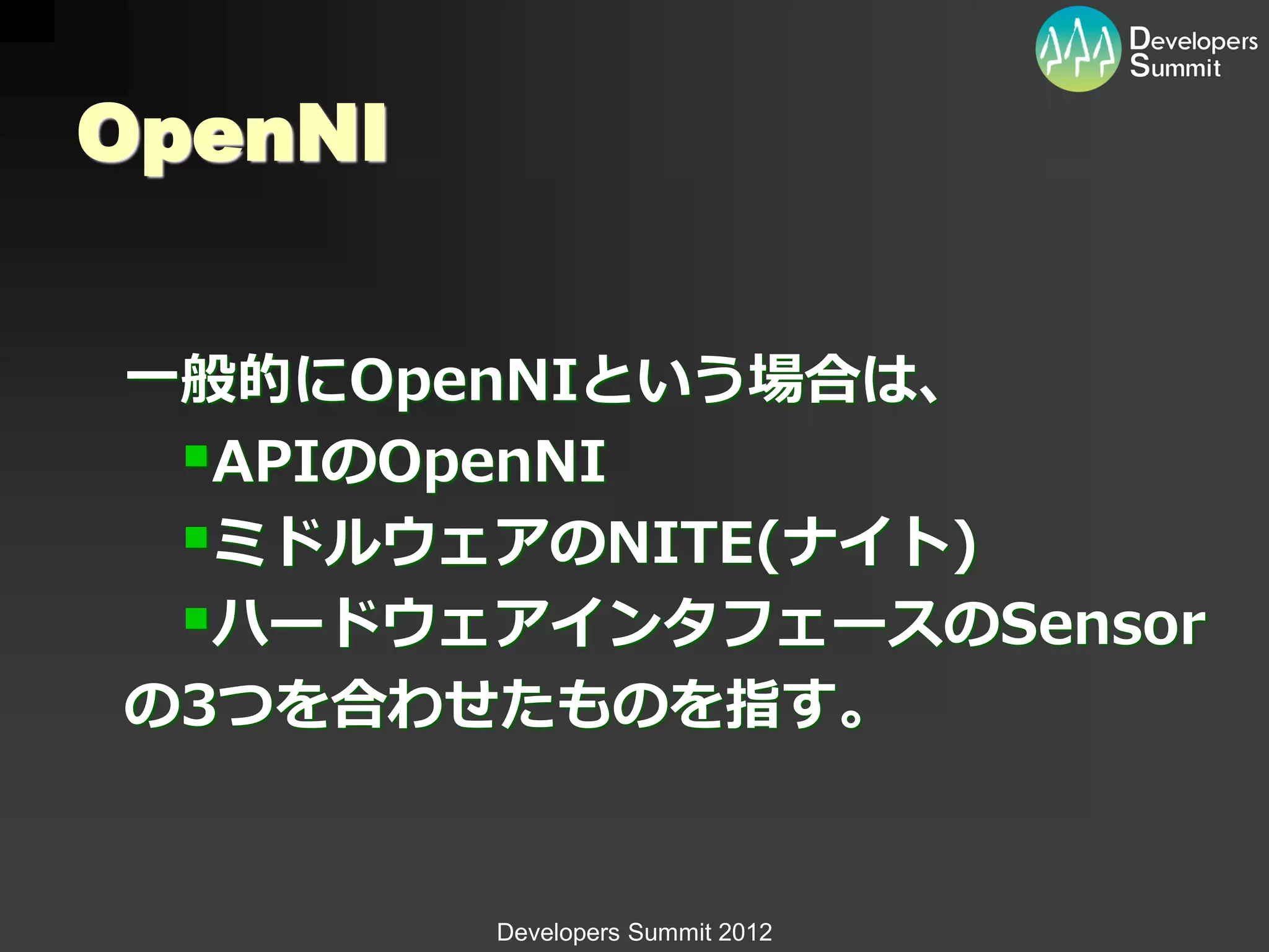 OpenNI


一般的にOpenNIという場合は、
 APIのOpenNI
 ミドルウェアのNITE(ナイト)
 ハードウェアインタフェースのSensor
の3つを合わせたものを指す。


         Developers Summit 2012
 