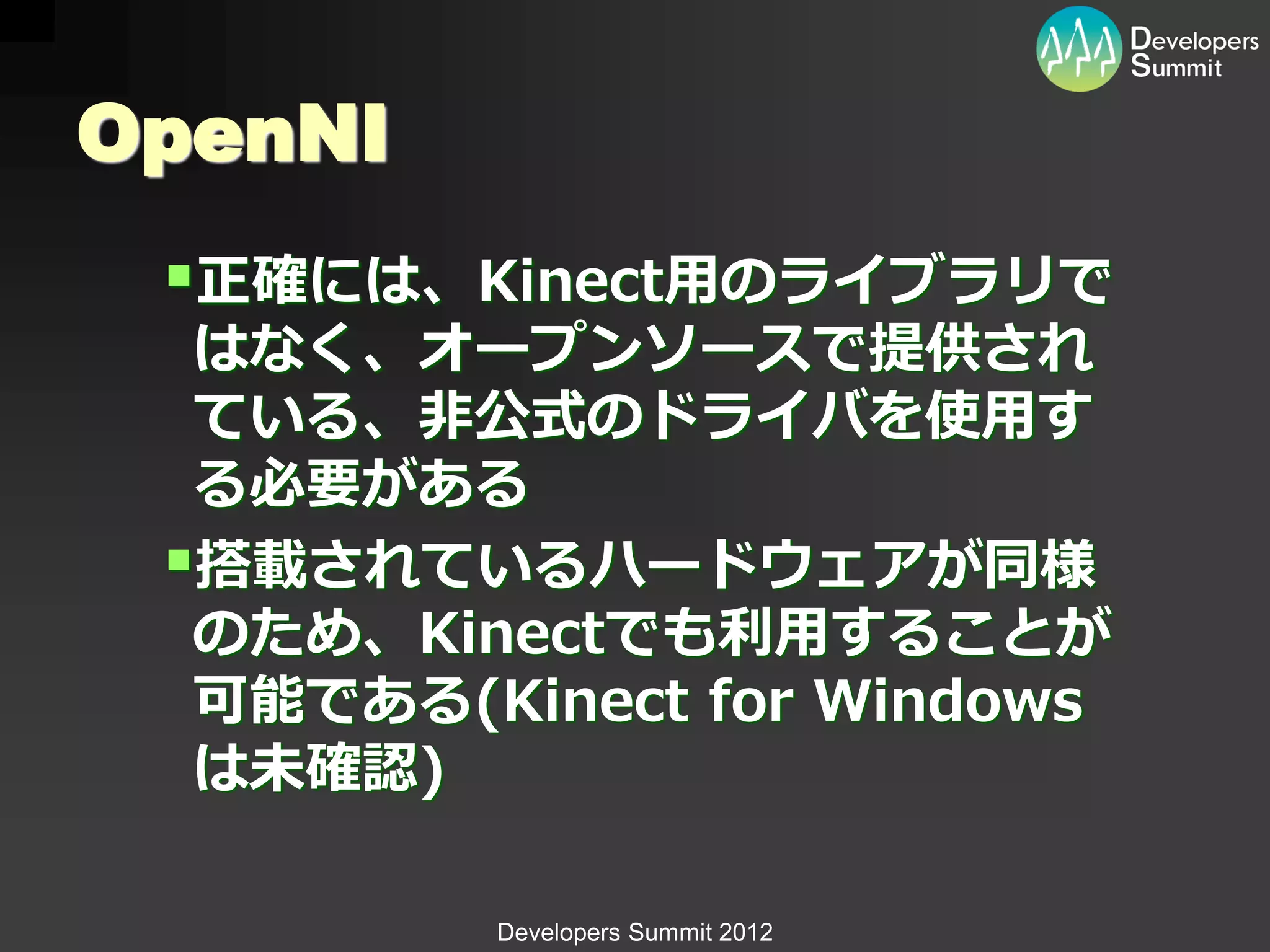 OpenNI
 正確には、Kinect用のライブラリで
  はなく、オープンソースで提供され
  ている、非公式のドライバを使用す
  る必要がある
 搭載されているハードウェアが同様
  のため、Kinectでも利用することが
  可能である(Kinect for Windows
  は未確認)

         Developers Summit 2012
 