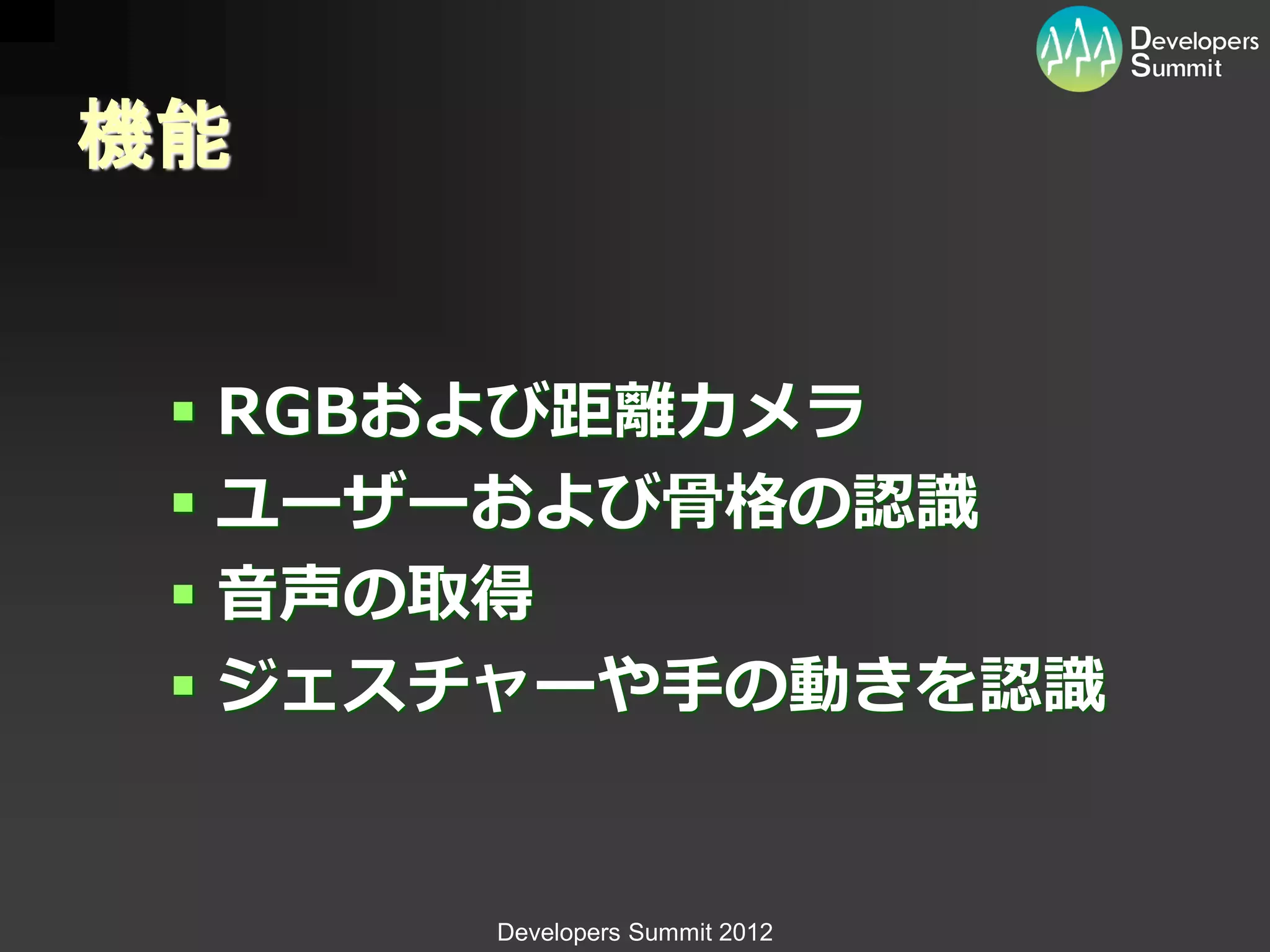 機能


  RGBおよび距離カメラ
  ユーザーおよび骨格の認識
  音声の取得
  ジェスチャーや手の動きを認識


      Developers Summit 2012
 