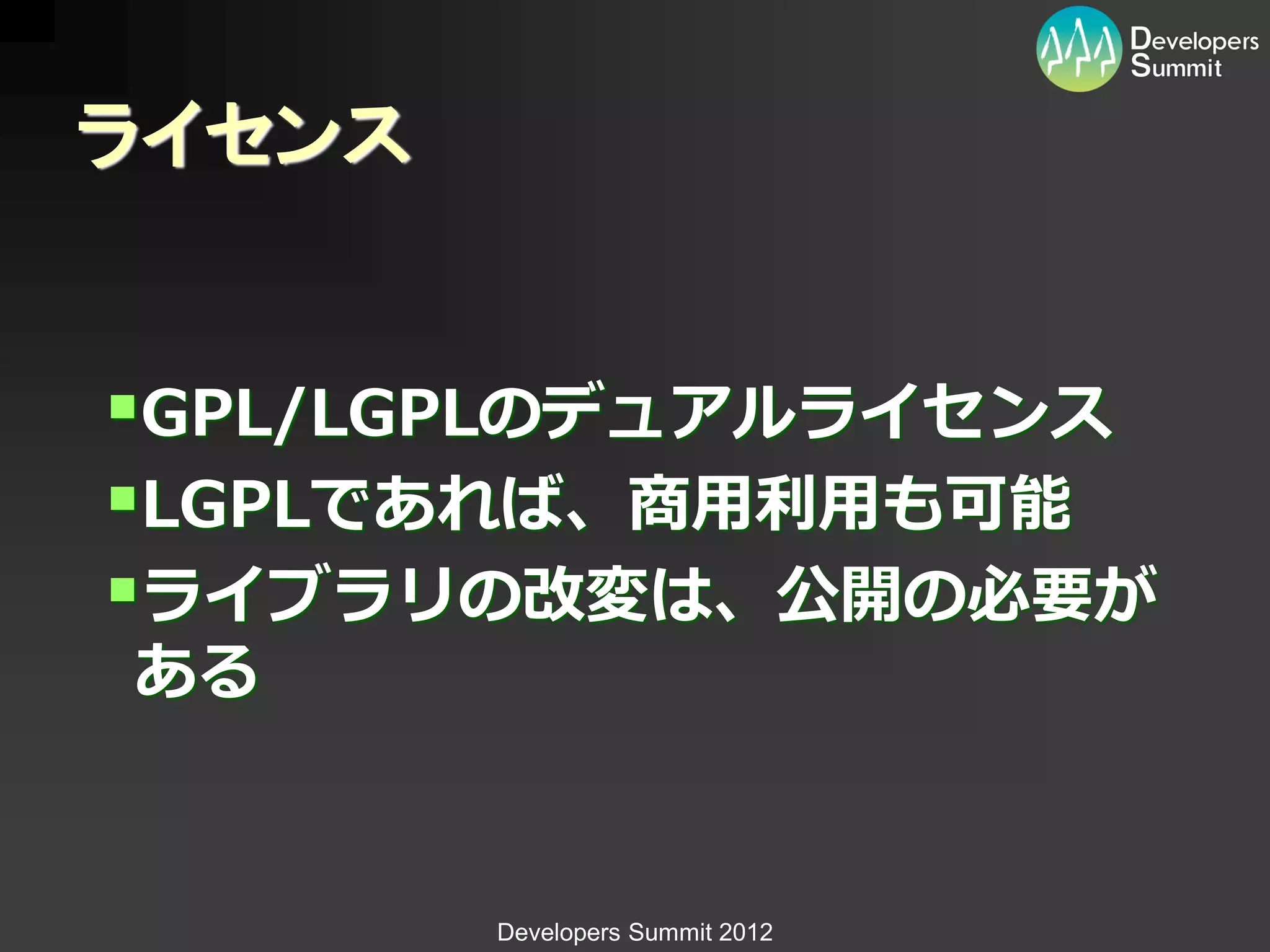 ライセンス


GPL/LGPLのデュアルライセンス
LGPLであれば、商用利用も可能
ライブラリの改変は、公開の必要が
ある


        Developers Summit 2012
 