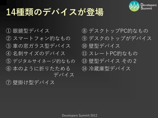 14種類のデバイスが登場

① 眼鏡型デバイス               ⑧ デスクトップPC的なもの
② スマートフォン的なもの           ⑨ デスクのトップがデバイス
③ 車の窓ガラス型デバイス           ⑩ 壁型デバイス
④ 名刺サイズのデバイス            ⑪ スレートPC的なもの
⑤ デジタルサイネージ的なもの         ⑬ 壁型デバイス その２
⑥ 本のように折りたためる           ⑭ 冷蔵庫型デバイス
          デバイス
⑦ 壁掛け型デバイス




            Developers Summit 2012
 