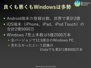 良くも悪くもWindowsは多勢

 Android端末の登録台数、世界で累計2億
 iOS端末（iPhone、iPad、iPod Touch）の
  合計2億5000万
 Windows 7売上本数は5億2500万本
  全バージョンで12.5億台のWindows PC
  売れなかったという認識の
            Vistaでも累計1億8000万本



            Developers Summit 2012
 