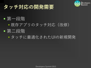タッチ対応の開発需要

 第一段階
  既存アプリのタッチ対応（改修）
 第二段階
  タッチに最適化されたUIの新規開発




         Developers Summit 2012
 