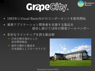  1993年にVisual Basic向けのコンポーネントを販売開始
 業務アプリケーション開発者を支援する製品を
          提供し続けて18年の開発ツールベンダー
 多彩なラインナップを誇る製品群
   日本仕様を強みとした
    自社開発製品
   海外の優れた製品を
    日本語版としてローカライズ




              Developers Summit 2012
 