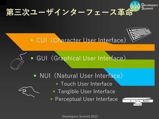 第三次ユーザインターフェース革命


    CUI（Character User Interface）

    GUI（Graphical User Interface）

     NUI（Natural User Interface）
            Touch User Interface
           Tangible User Interface
          Perceptual User Interface


             Developers Summit 2012
 