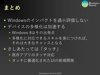 まとめ

 Windowsのインパクトを過小評価しない
 デバイスの多様化は加速する
  Windows 8はその出発点
  多様化に対応できるスキルを身につければ、
   それは大きなチャンスとなる
 さしあたっては「タッチ」
  既存アプリのタッチ対応
  タッチに最適化されたUIの新規開発


         Developers Summit 2012
 