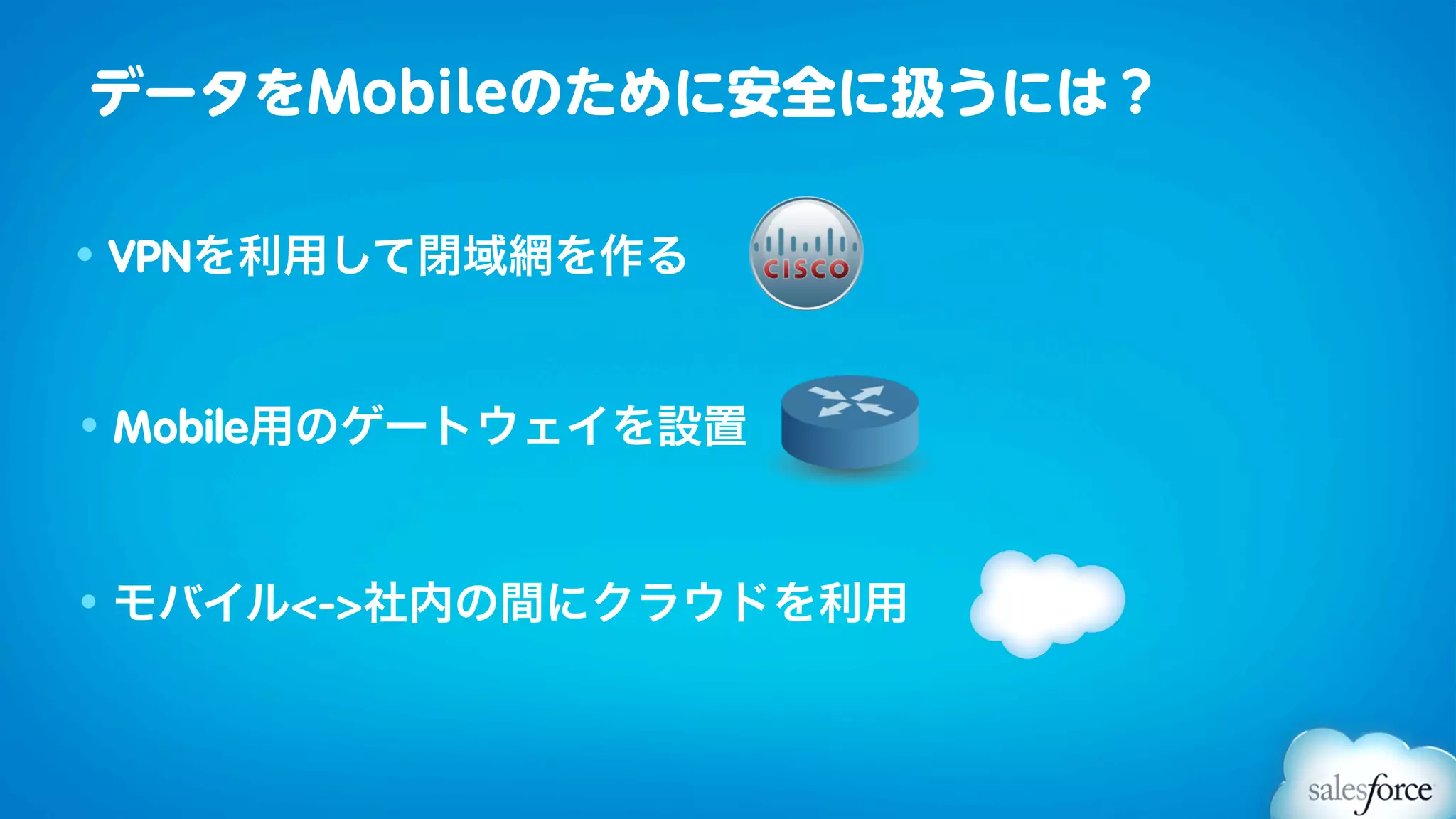 データをMobileのために安全に扱うには？

• VPNを利用して閉域網を作る



• Mobile用のゲートウェイを設置



• モバイル<->社内の間にクラウドを利用
 