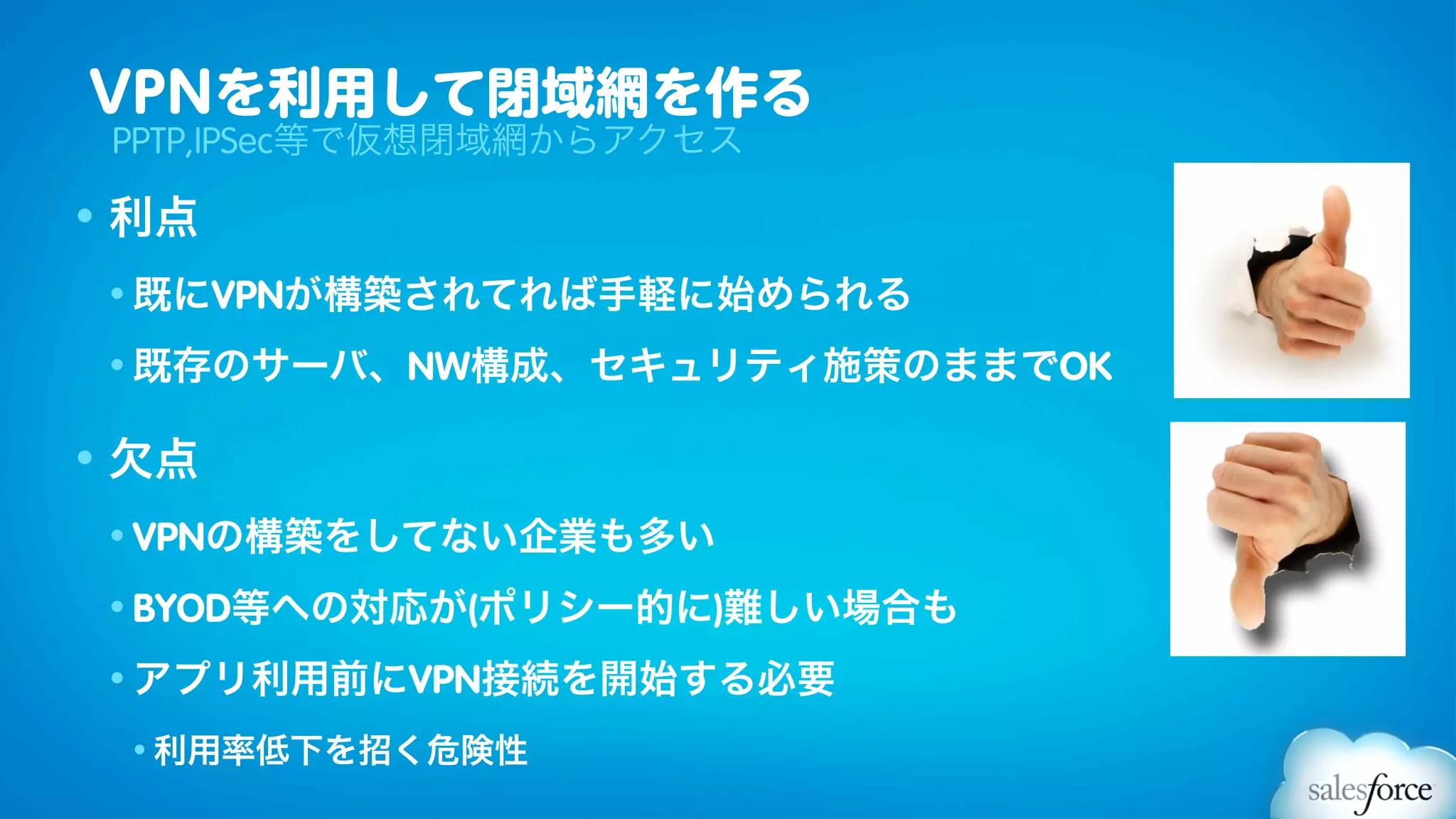 VPNを利用して閉域網を作る
 PPTP,IPSec等で仮想閉域網からアクセス

• 利点
 • 既にVPNが構築されてれば手軽に始められる

 • 既存のサーバ、NW構成、セキュリティ施策のままでOK


• 欠点
 • VPNの構築をしてない企業も多い

 • BYOD等への対応が(ポリシー的に)難しい場合も

 • アプリ利用前にVPN接続を開始する必要

 • 利用率低下を招く危険性
 